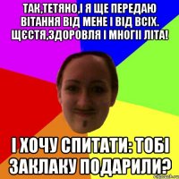 Так,Тетяно,і я ще передаю вітання від мене і від всіх. Щєстя,здоровля і многіі літа! і хочу спитати: тобі заклаку подарили?