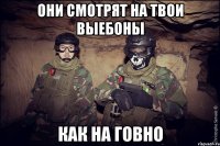 они смотрят на твои выебоны как на говно