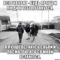 Все говорят - будь проще и люди к тебе потянутся. Я лучше останусь собой и посмотрю, кто со мной останется.