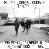 Страшно когда жизнь не бьёт а ебашит, А в тебе силы только чтоб издать лёгкий кашель.