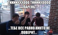 Тиииихххооо Тиииихоооо парень ...тебе все равно никто не поверит...