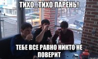 ТИХО...ТИХО ПАРЕНЬ! тебе все равно никто не поверит