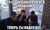 ЭТО СЕРЫЙ,ДАВИД И АЛЕКС В ПРОШЛОМ ТЕПЕРЬ ТЫ ВИДЕЛ ВСЕ...