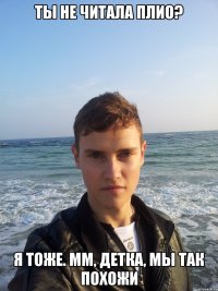 ты не читала плио? я тоже. мм, детка, мы так похожи