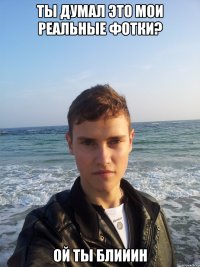 ты думал это мои реальные фотки? ой ты блииин