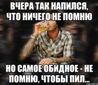 Вчера так напился, что ничего не помню но самое обидное - не помню, чтобы пил...