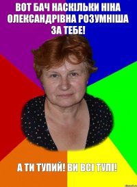 Вот бач наскільки ніна олександрівна розумніша за тебе! А ти тупий! Ви всі тупі!