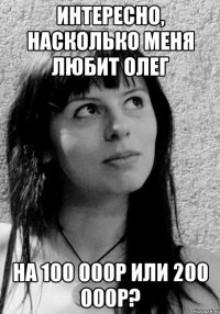Интересно, насколько меня любит Олег на 100 000р или 200 000р?