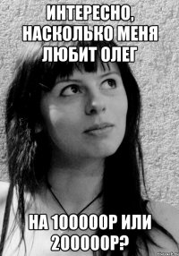 Интересно, насколько меня любит Олег на 100000р или 200000р?