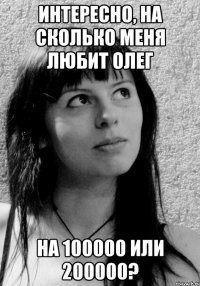 Интересно, на сколько меня любит Олег на 100000 или 200000?