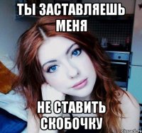 ты заставляешь меня не ставить скобочку