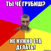 Ты чё грубиш? Не нужно ета делать!
