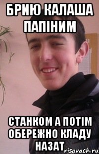 брию калаша папіним станком а потім обережно кладу назат