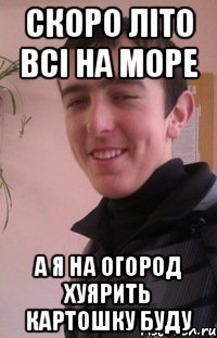 скоро літо всі на море а я на огород хуярить картошку буду