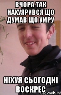 вчора так нахуярився що думав що умру ніхуя сьогодні воскрес