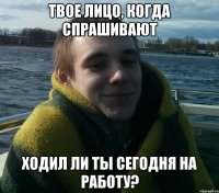 твое лицо, когда спрашивают ходил ли ты сегодня на работу?
