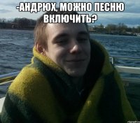 -андрюх, можно песню включить? 