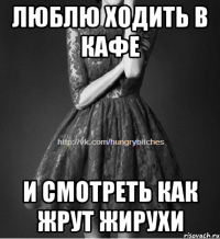 Люблю ходить в кафе и смотреть как жрут жирухи
