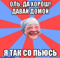 Оль, да хорош! Давай домой Я так со пьюсь