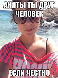 Аняты ты друг человек если честно
