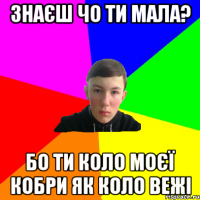 знаєш чо ти мала? бо ти коло моєї кобри як коло вежі