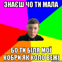 знаєш чо ти мала бо ти біля мої кобри як коло вежі