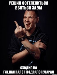 решил остепениться взяться за ум сходил на гиг,нажрался,подрался,угарал