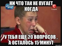 ни что так не пугает когда у тебя еще 20 вопросов , а осталось 15 минут