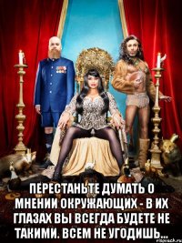  перестаньте думать о мнении окружающих - в их глазах вы всегда будете не такими. всем не угодишь...
