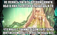 Не ленись читать древние книги, ибо в них ты легко отыщешь и то, что иные с таким трудом обретали в житейском опыте, и постигнешь все.