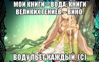 Мои книги – вода; книги великих гениев – вино. Воду пьёт каждый. (с)