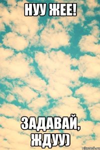 Нуу жее! Задавай, ждуу)