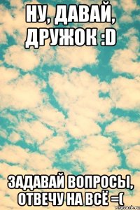 Ну, давай, дружок :D Задавай вопросы, отвечу на всё =(
