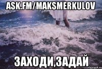 ask.fm/maksmerkulov заходи,задай