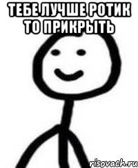 Тебе лучше ротик то прикрыть 