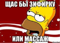 щас бы зифирку или массаж