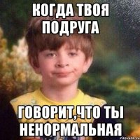 когда твоя подруга говорит,что ты ненормальная
