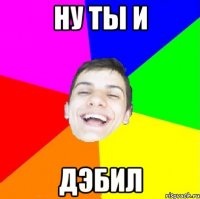 ну ты и дэбил