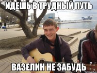 идешь в трудный путь вазелин не забудь