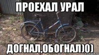 Проехал урал догнал,обогнал)0)