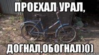 Проехал урал, догнал,обогнал)0)