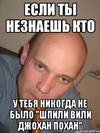 если ты незнаешь кто у тебя никогда не было "Шпили вили джохан похан"
