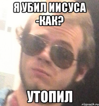 я убил иисуса -как? утопил