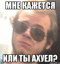 мне кажется или ты ахуел?