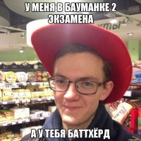У меня в бауманке 2 экзамена а у тебя баттхёрд
