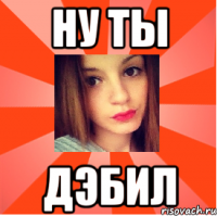 НУ ТЫ ДЭБИЛ