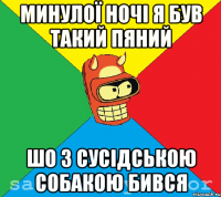 минулої ночі я був такий пяний шо з сусідською собакою бився