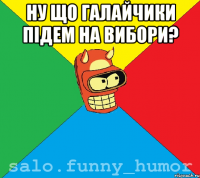 ну що галайчики пiдем на вибори? 