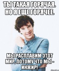 Ты такая горячая. Но я еще горячее. Мы расплавим этот мир, потому что мы - инжир!