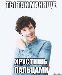 Ты так маняще хрустишь пальцами